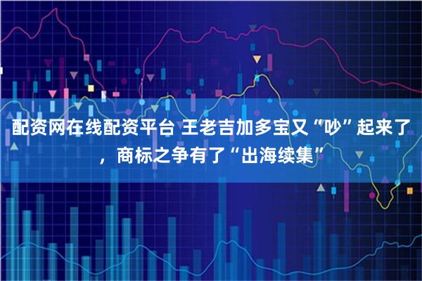 配资网在线配资平台 王老吉加多宝又“吵”起来了，商标之争有了“出海续集”