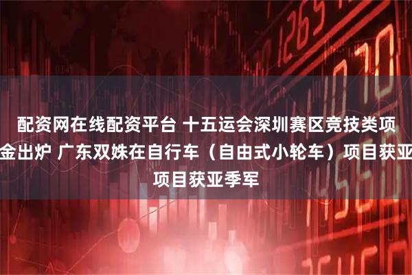 配资网在线配资平台 十五运会深圳赛区竞技类项目首金出炉 广东双姝在自行车（自由式小轮车）项目获亚季军