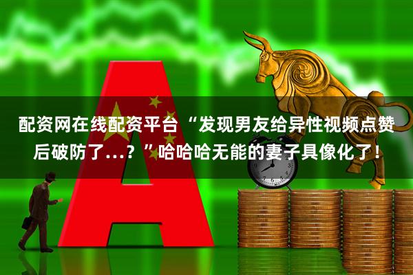 配资网在线配资平台 “发现男友给异性视频点赞后破防了…？”哈哈哈无能的妻子具像化了！