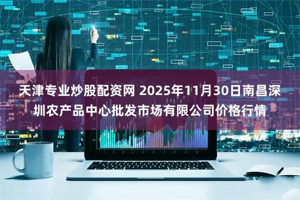 天津专业炒股配资网 2025年11月30日南昌深圳农产品中心批发市场有限公司价格行情