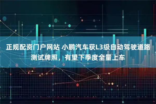 正规配资门户网站 小鹏汽车获L3级自动驾驶道路测试牌照，有望下季度全量上车