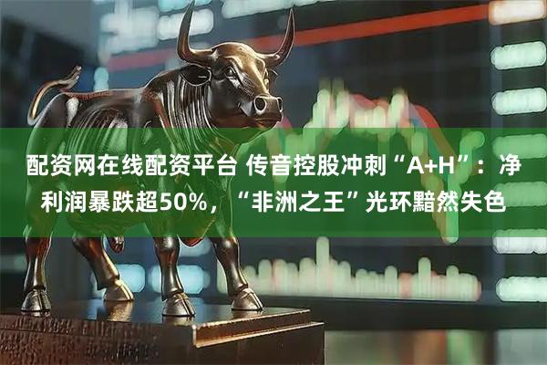 配资网在线配资平台 传音控股冲刺“A+H”：净利润暴跌超50%，“非洲之王”光环黯然失色
