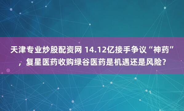 天津专业炒股配资网 14.12亿接手争议“神药”，复星医药收购绿谷医药是机遇还是风险？