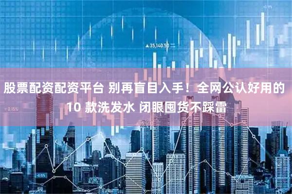 股票配资配资平台 别再盲目入手！全网公认好用的 10 款洗发水 闭眼囤货不踩雷
