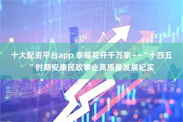 十大配资平台app 幸福花开千万家——“十四五”时期安康民政事业高质量发展纪实