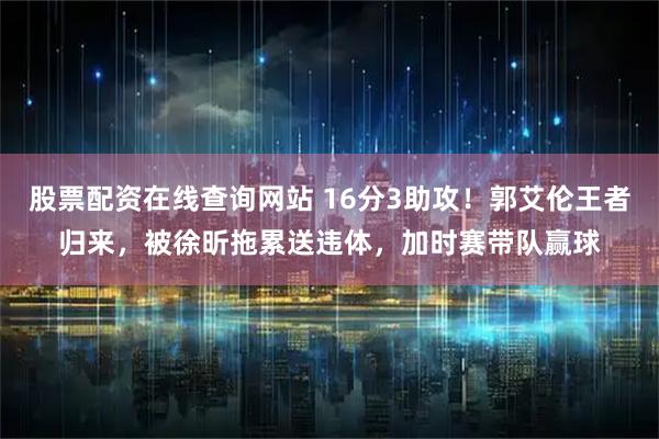 股票配资在线查询网站 16分3助攻！郭艾伦王者归来，被徐昕拖累送违体，加时赛带队赢球