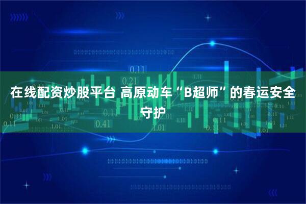 在线配资炒股平台 高原动车“B超师”的春运安全守护