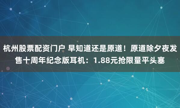 杭州股票配资门户 早知道还是原道！原道除夕夜发售十周年纪念版耳机：1.88元抢限量平头塞