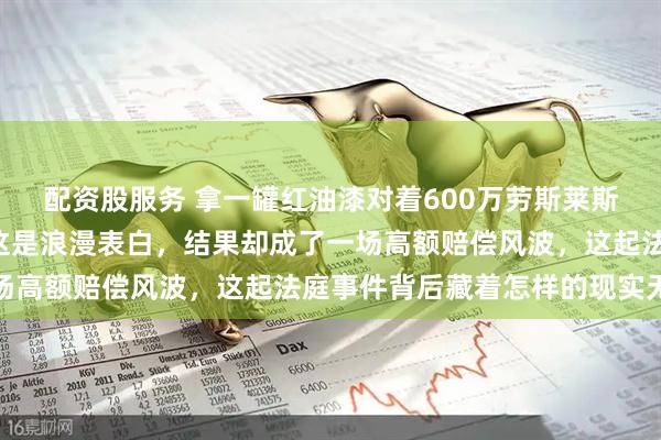 配资股服务 拿一罐红油漆对着600万劳斯莱斯喷了“我爱你”，以为这是浪漫表白，结果却成了一场高额赔偿风波，这起法庭事件背后藏着怎样的现实无奈