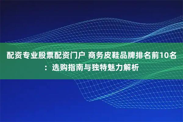 配资专业股票配资门户 商务皮鞋品牌排名前10名：选购指南与独特魅力解析