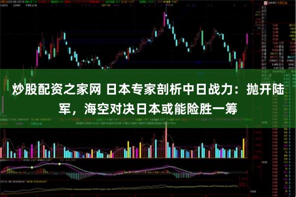 炒股配资之家网 日本专家剖析中日战力：抛开陆军，海空对决日本或能险胜一筹