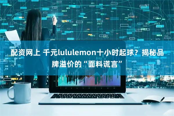 配资网上 千元lululemon十小时起球？揭秘品牌溢价的“面料谎言”
