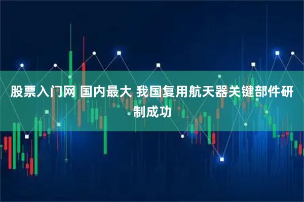股票入门网 国内最大 我国复用航天器关键部件研制成功